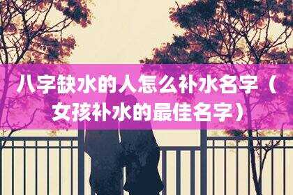 八字缺水的人怎么补水名字（女孩补水的最佳名字）