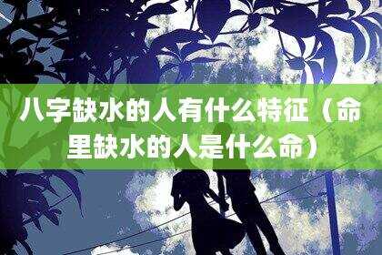 八字缺水的人有什么特征（命里缺水的人是什么命）