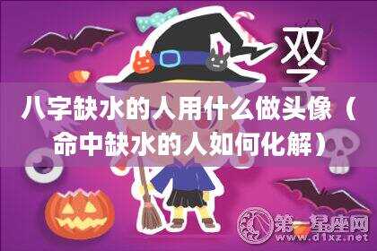 八字缺水的人用什么做头像（命中缺水的人如何化解）