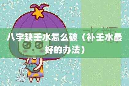 八字缺壬水怎么破（补壬水最好的办法）