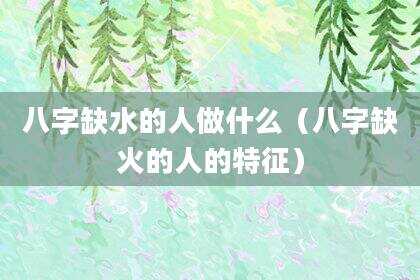 八字缺水的人做什么（八字缺火的人的特征）