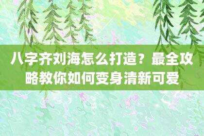 八字齐刘海怎么打造？最全攻略教你如何变身清新可爱