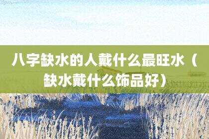 八字缺水的人戴什么最旺水（缺水戴什么饰品好）