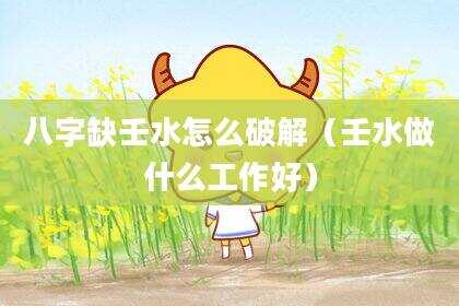 八字缺壬水怎么破解（壬水做什么工作好）