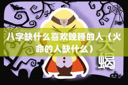 八字缺什么喜欢晚睡的人（火命的人缺什么）