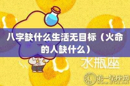 八字缺什么生活无目标（火命的人缺什么）