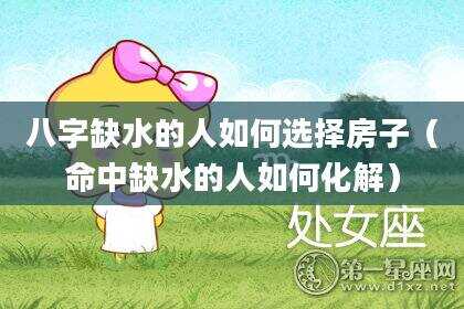 八字缺水的人如何选择房子（命中缺水的人如何化解）