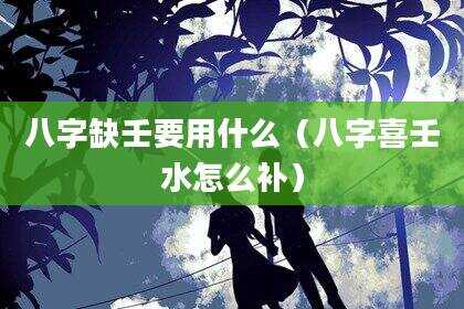八字缺壬要用什么（八字喜壬水怎么补）