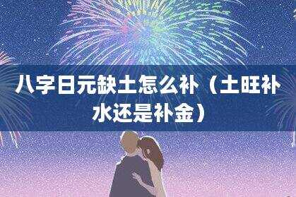 八字日元缺土怎么补（土旺补水还是补金）