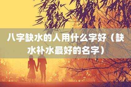 八字缺水的人用什么字好（缺水补水最好的名字）