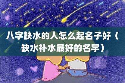 八字缺水的人怎么起名子好（缺水补水最好的名字）